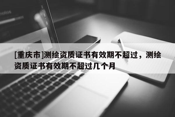 [重庆市]测绘资质证书有效期不超过，测绘资质证书有效期不超过几个月