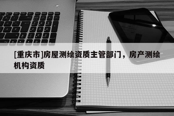 [重庆市]房屋测绘资质主管部门，房产测绘机构资质