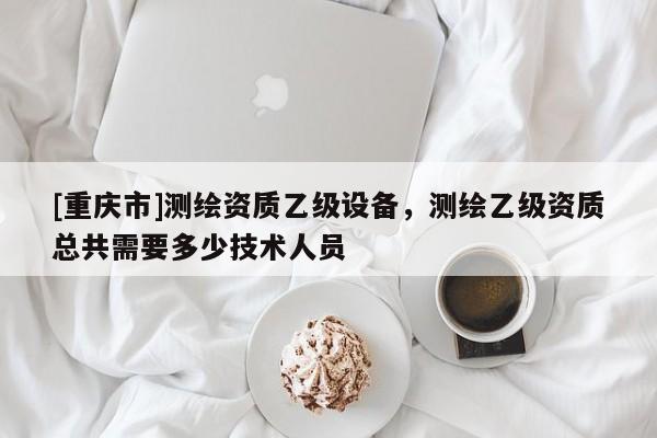 [重庆市]测绘资质乙级设备，测绘乙级资质总共需要多少技术人员
