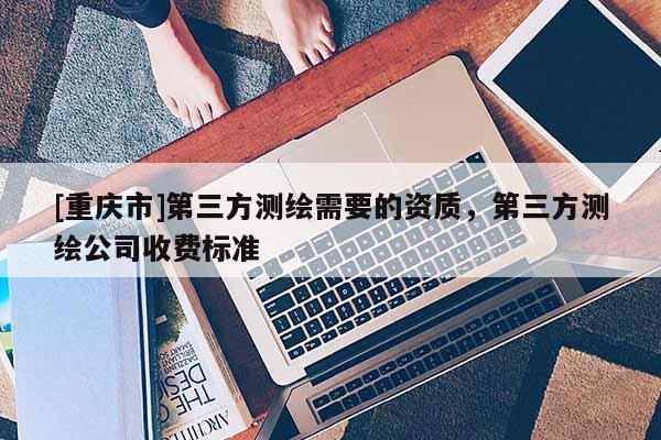[重庆市]第三方测绘需要的资质，第三方测绘公司收费标准
