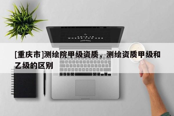 [重庆市]测绘院甲级资质，测绘资质甲级和乙级的区别