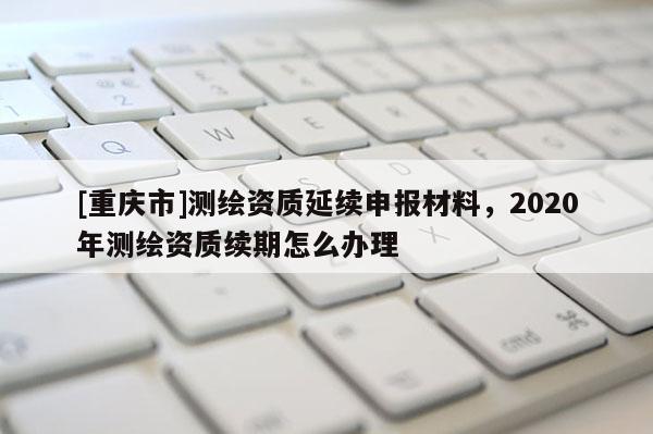[重庆市]测绘资质延续申报材料，2020年测绘资质续期怎么办理
