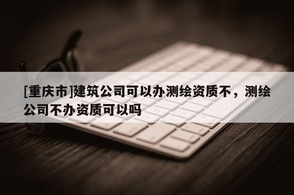 [重庆市]建筑公司可以办测绘资质不，测绘公司不办资质可以吗