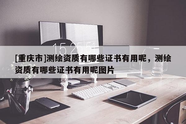 [重庆市]测绘资质有哪些证书有用呢，测绘资质有哪些证书有用呢图片