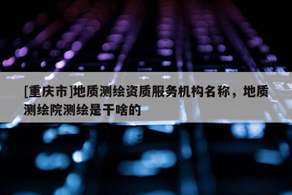 [重庆市]地质测绘资质服务机构名称，地质测绘院测绘是干啥的