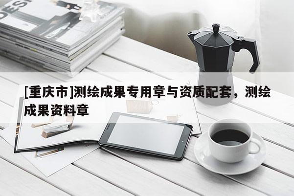 [重庆市]测绘成果专用章与资质配套，测绘成果资料章