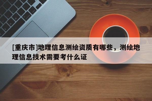 [重庆市]地理信息测绘资质有哪些，测绘地理信息技术需要考什么证