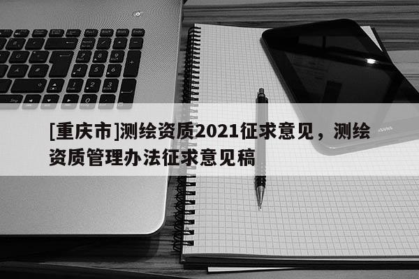 [重庆市]测绘资质2021征求意见，测绘资质管理办法征求意见稿