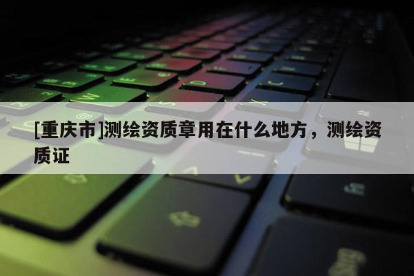 [重庆市]测绘资质章用在什么地方，测绘资质证
