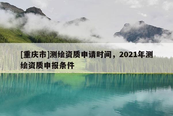 [重庆市]测绘资质申请时间，2021年测绘资质申报条件