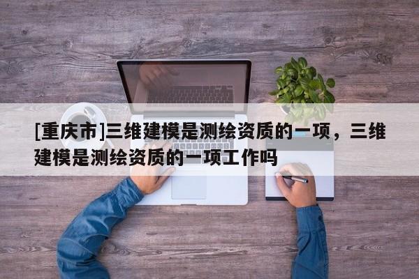 [重庆市]三维建模是测绘资质的一项，三维建模是测绘资质的一项工作吗
