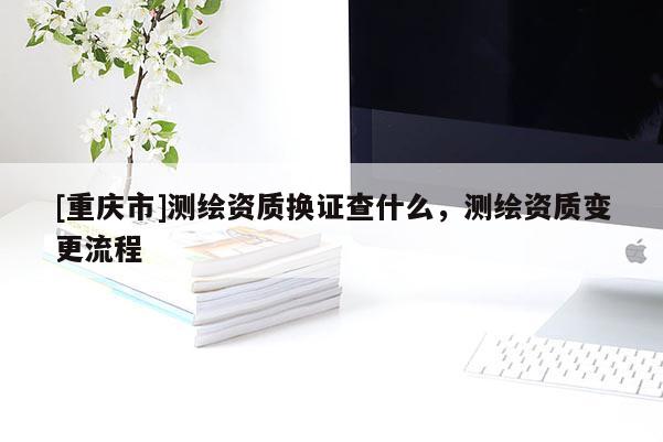 [重庆市]测绘资质换证查什么，测绘资质变更流程