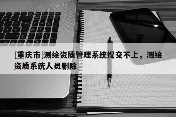 [重庆市]测绘资质管理系统提交不上，测绘资质系统人员删除