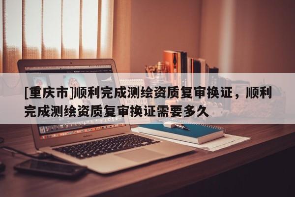 [重庆市]顺利完成测绘资质复审换证，顺利完成测绘资质复审换证需要多久