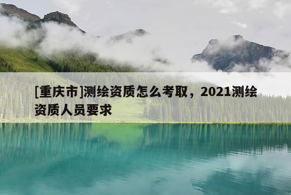 [重庆市]测绘资质怎么考取，2021测绘资质人员要求
