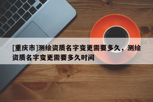 [重庆市]测绘资质名字变更需要多久，测绘资质名字变更需要多久时间