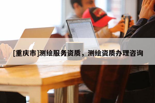 [重庆市]测绘服务资质，测绘资质办理咨询
