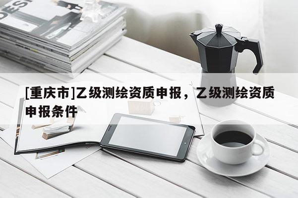 [重庆市]乙级测绘资质申报，乙级测绘资质申报条件