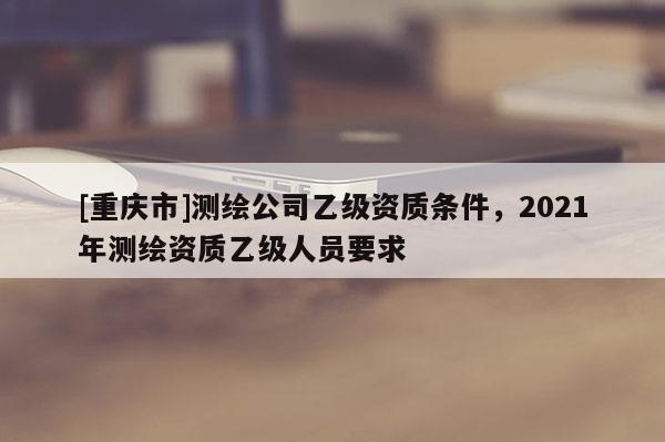 [重庆市]测绘公司乙级资质条件，2021年测绘资质乙级人员要求