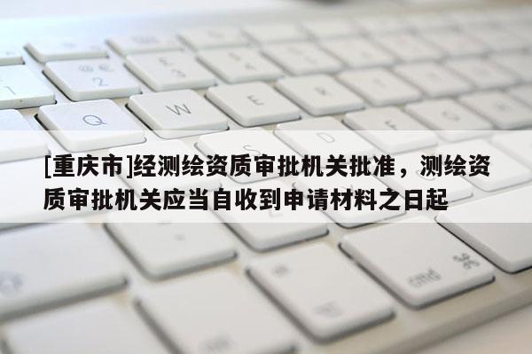 [重庆市]经测绘资质审批机关批准，测绘资质审批机关应当自收到申请材料之日起