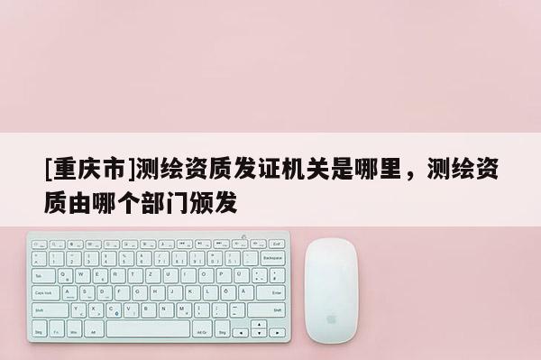 [重庆市]测绘资质发证机关是哪里，测绘资质由哪个部门颁发