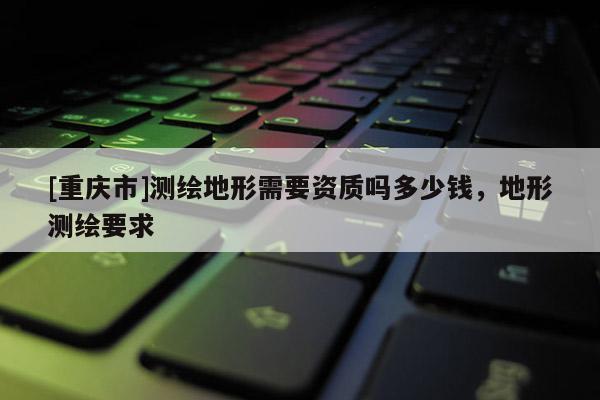 [重庆市]测绘地形需要资质吗多少钱，地形测绘要求
