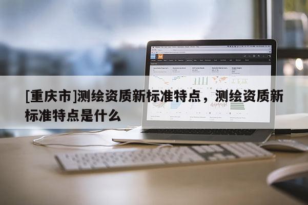 [重庆市]测绘资质新标准特点，测绘资质新标准特点是什么