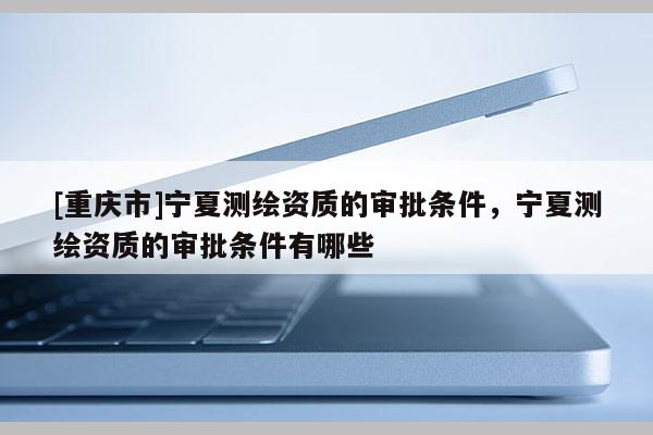 [重庆市]宁夏测绘资质的审批条件，宁夏测绘资质的审批条件有哪些