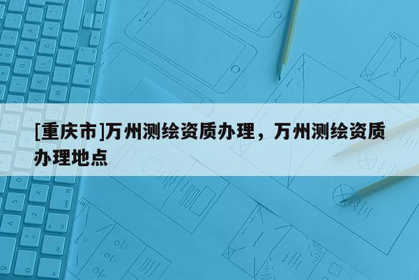 [重庆市]万州测绘资质办理，万州测绘资质办理地点