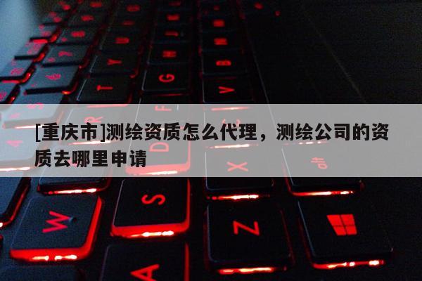 [重庆市]测绘资质怎么 *** ，测绘公司的资质去哪里申请