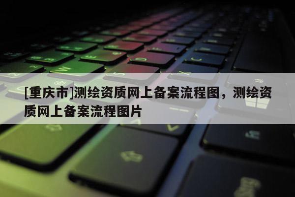 [重庆市]测绘资质网上备案流程图，测绘资质网上备案流程图片