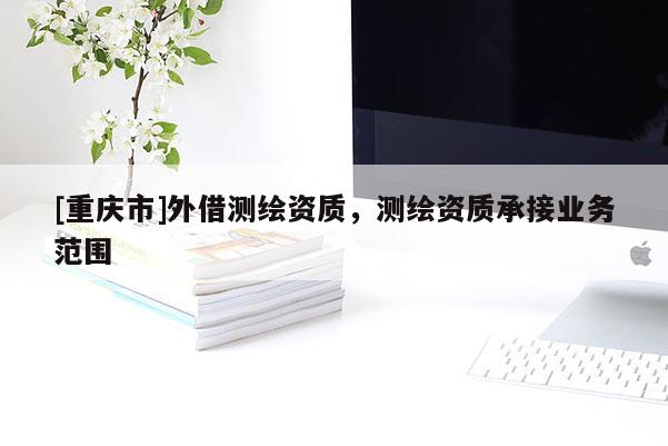 [重庆市]外借测绘资质，测绘资质承接业务范围