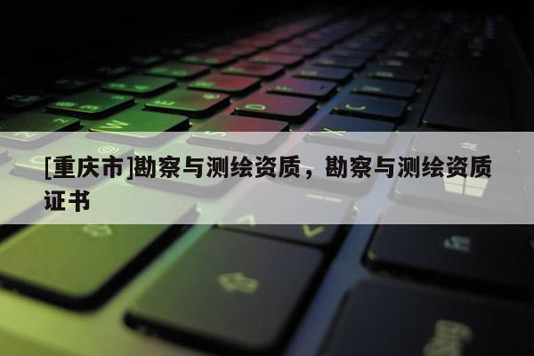 [重庆市]勘察与测绘资质，勘察与测绘资质证书
