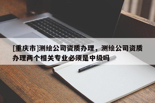 [重庆市]测绘公司资质办理，测绘公司资质办理两个相关专业必须是中级吗