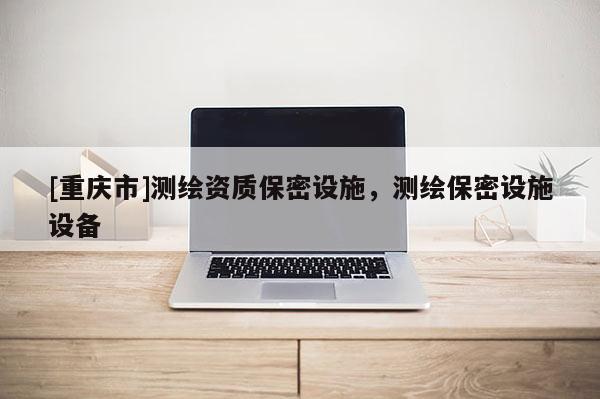 [重庆市]测绘资质保密设施，测绘保密设施设备