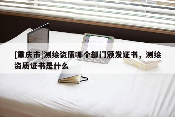 [重庆市]测绘资质哪个部门颁发证书，测绘资质证书是什么