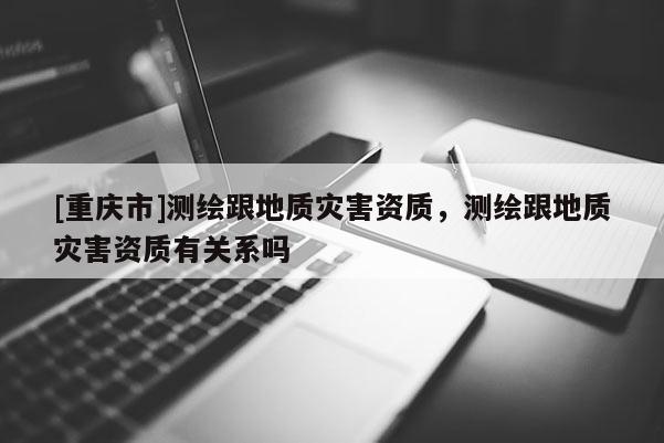 [重庆市]测绘跟地质灾害资质，测绘跟地质灾害资质有关系吗