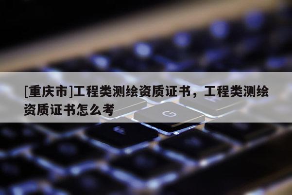 [重庆市]工程类测绘资质证书，工程类测绘资质证书怎么考