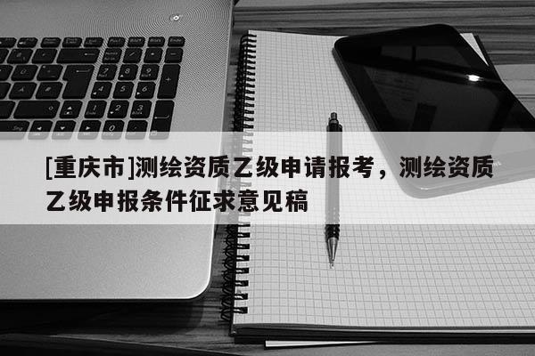 [重庆市]测绘资质乙级申请报考，测绘资质乙级申报条件征求意见稿