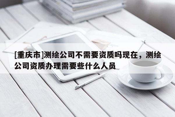 [重庆市]测绘公司不需要资质吗现在，测绘公司资质办理需要些什么人员