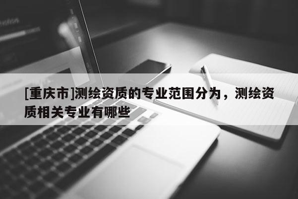 [重庆市]测绘资质的专业范围分为，测绘资质相关专业有哪些