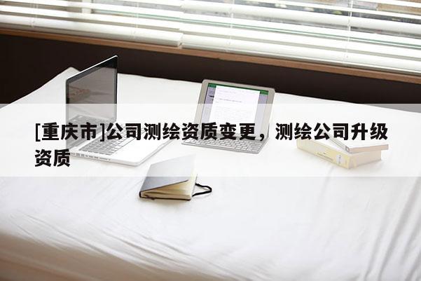 [重庆市]公司测绘资质变更，测绘公司升级资质