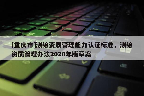 [重庆市]测绘资质管理能力认证标准，测绘资质管理办法2020年版草案