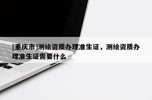 [重庆市]测绘资质办理准生证，测绘资质办理准生证需要什么