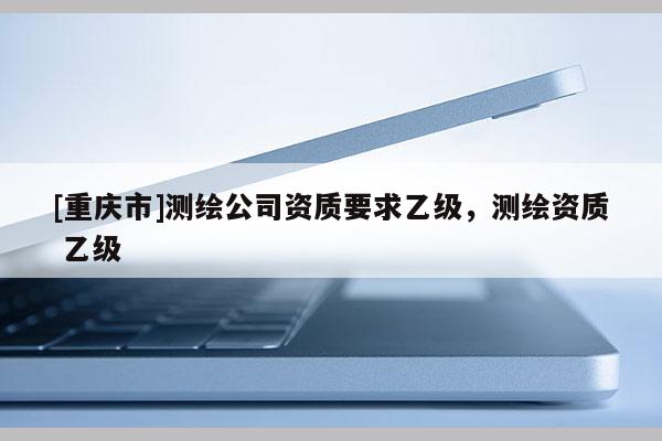 [重庆市]测绘公司资质要求乙级，测绘资质 乙级