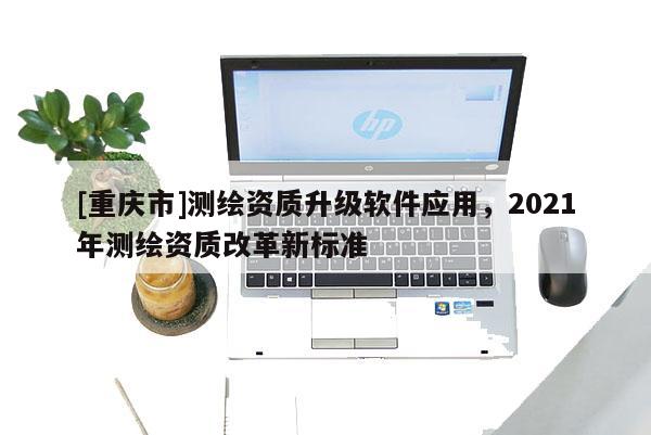 [重庆市]测绘资质升级软件应用，2021年测绘资质改革新标准