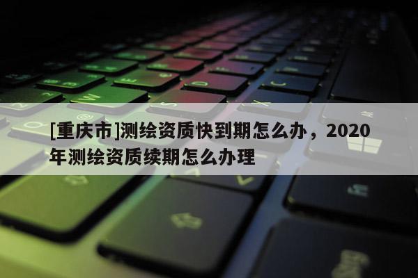 [重庆市]测绘资质快到期怎么办，2020年测绘资质续期怎么办理