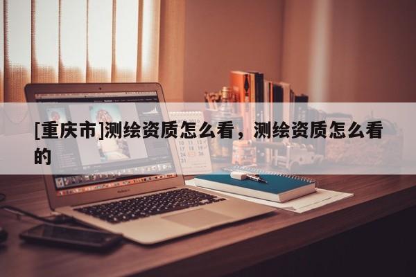 [重庆市]测绘资质怎么看，测绘资质怎么看的