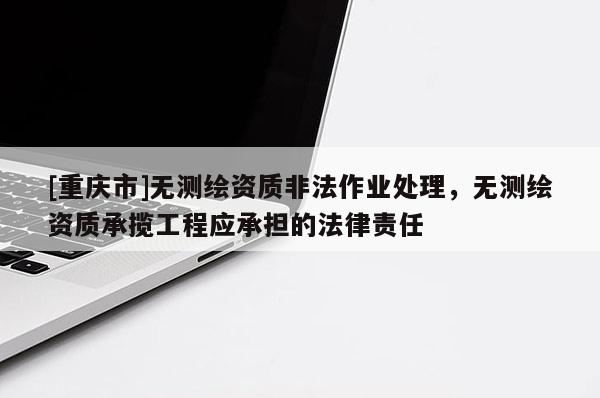 [重庆市]无测绘资质非法作业处理，无测绘资质承揽工程应承担的法律责任