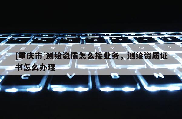 [重庆市]测绘资质怎么接业务，测绘资质证书怎么办理